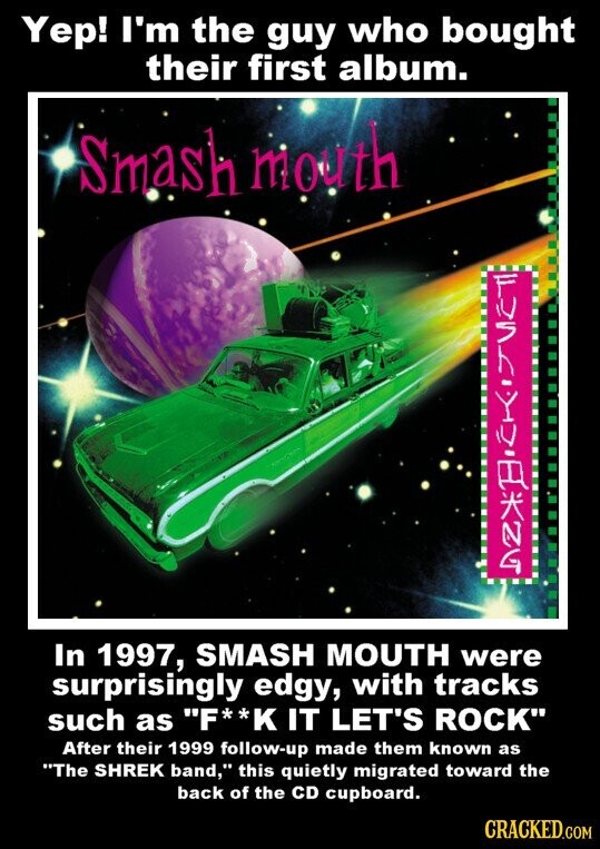 Yep! I'm the guy who bought their first album. Smash mouth In 1997, SMASH MOUTH were surprisingly edgy, with tracks such as F**K IT LET'S ROCK After their 1999 follow-up made them known as The SHREK band, this quietly migrated toward the back of the CD cupboard. CRACKED.COM
