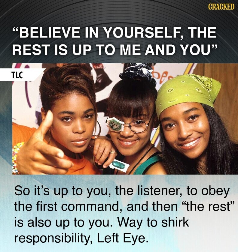 CRACKED BELIEVE IN YOURSELF, THE REST IS UP TO ME AND YOU TLC So it's up to you, the listener, to obey the first command, and then the rest is also up to you. Way to shirk responsibility, Left Eye.