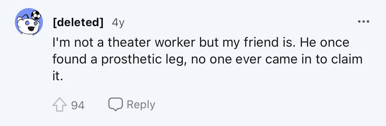 4y ... I'm not a theater worker but my friend is. Не once found a prosthetic leg, no one ever came in to claim it. 94 Reply