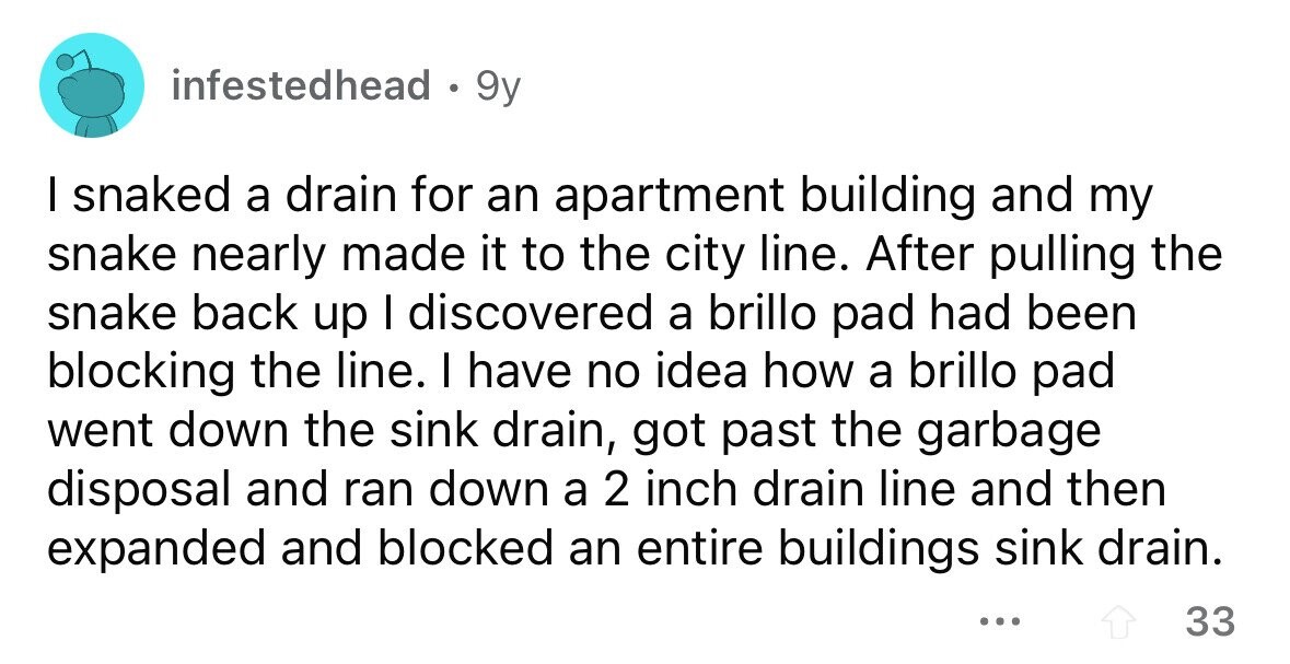 infestedhead . 9y I snaked a drain for an apartment building and my snake nearly made it to the city line. After pulling the snake back up I discovered a brillo pad had been blocking the line. I have no idea how a brillo pad went down the sink drain, got past the garbage disposal and ran down a 2 inch drain line and then expanded and blocked an entire buildings sink drain. ... 33