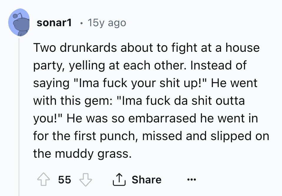 sonar1 15y ago Two drunkards about to fight at a house party, yelling at each other. Instead of saying Ima fuck your shit up! Не went with this gem: Ima fuck da shit outta you! Не was so embarrased he went in for the first punch, missed and slipped on the muddy grass. 55 Share ... 