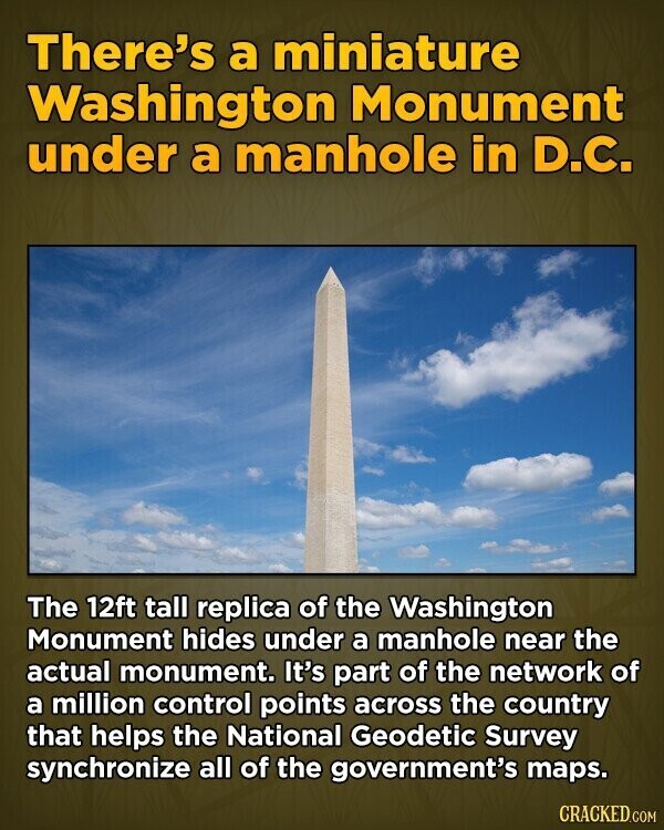 There's a miniature Washington Monument under a manhole in D.C. The 12ft tall replica of the Washington Monument hides under a manhole near the actual monument. It's part of the network of a million control points across the country that helps the National Geodetic Survey synchronize all of the government's maps. CRACKED.COM