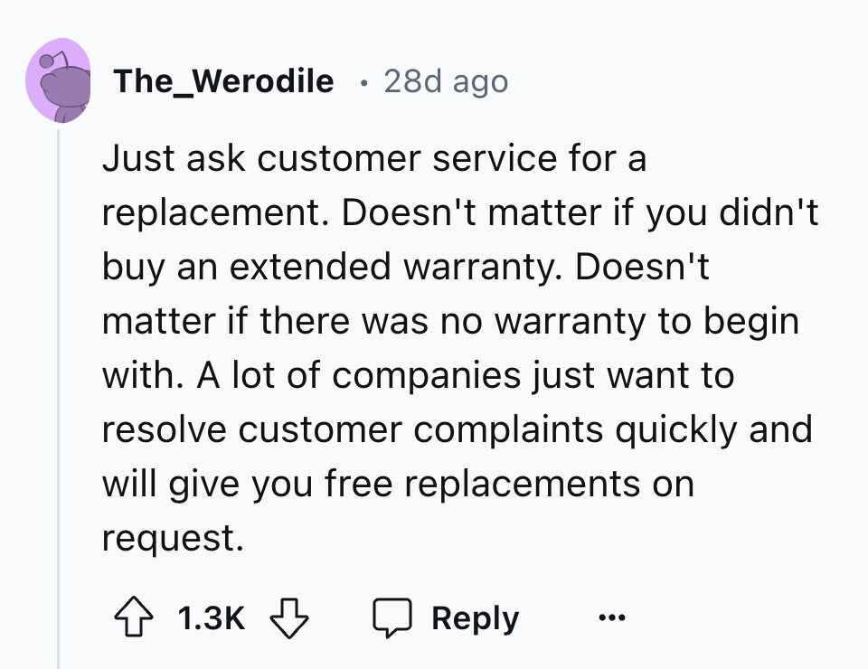 The_Werodile 28d ago Just ask customer service for a replacement. Doesn't matter if you didn't buy an extended warranty. Doesn't matter if there was no warranty to begin with. A lot of companies just want to resolve customer complaints quickly and will give you free replacements on request. 1.3K Reply ...