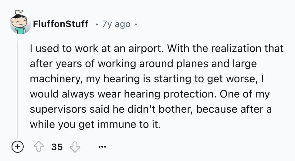 FluffonStuff 7y ago I used to work at an airport. With the realization that after years of working around planes and large machinery, my hearing is starting to get worse, I would always wear hearing protection. One of my supervisors said he didn't bother, because after a while you get immune to it. + 35 ...