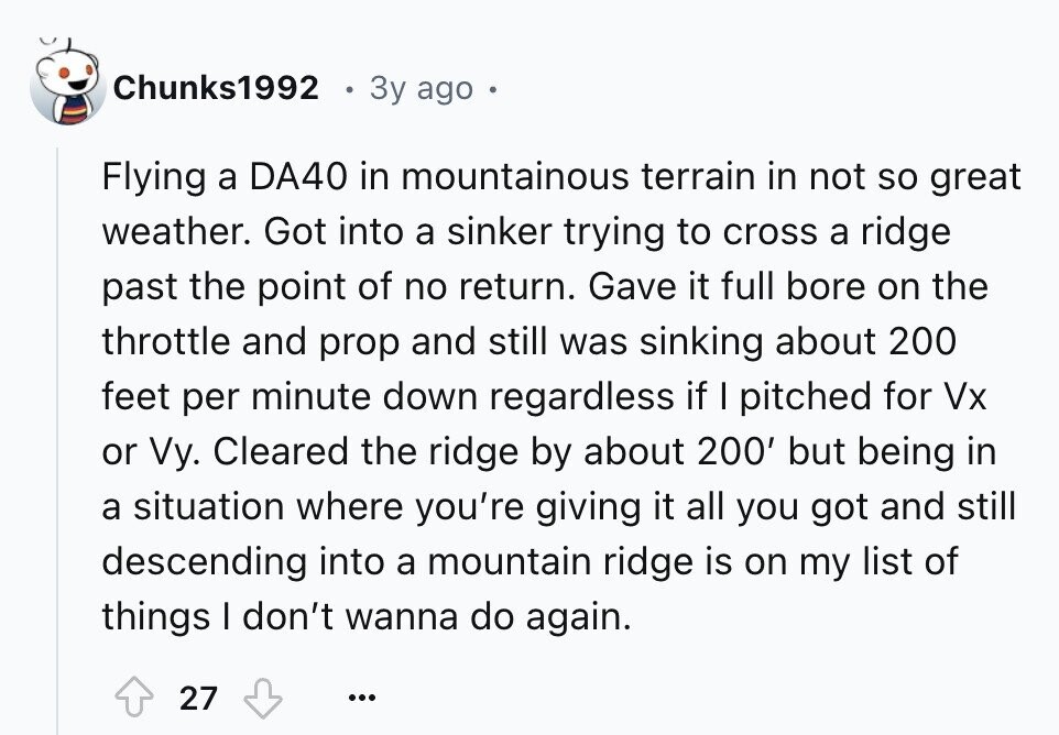 Chunks1992 e 3y ago . Flying a DA40 in mountainous terrain in not so great weather. Got into a sinker trying to cross a ridge past the point of no return. Gave it full bore on the throttle and prop and still was sinking about 200 feet per minute down regardless if I pitched for Vx or Vy. Cleared the ridge by about 200' but being in a situation where you're giving it all you got and still descending into a mountain ridge is on my list of things I don't wanna do again. 27 ... 