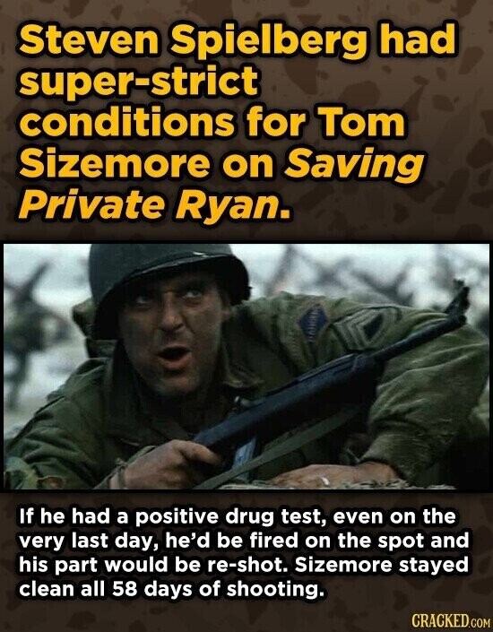 Steven Spielberg had super-strict conditions for Tom Sizemore on Saving Private Ryan. If he had a positive drug test, even on the very last day, he'd be fired on the spot and his part would be re-shot. Sizemore stayed clean all 58 days of shooting. CRACKED.COM