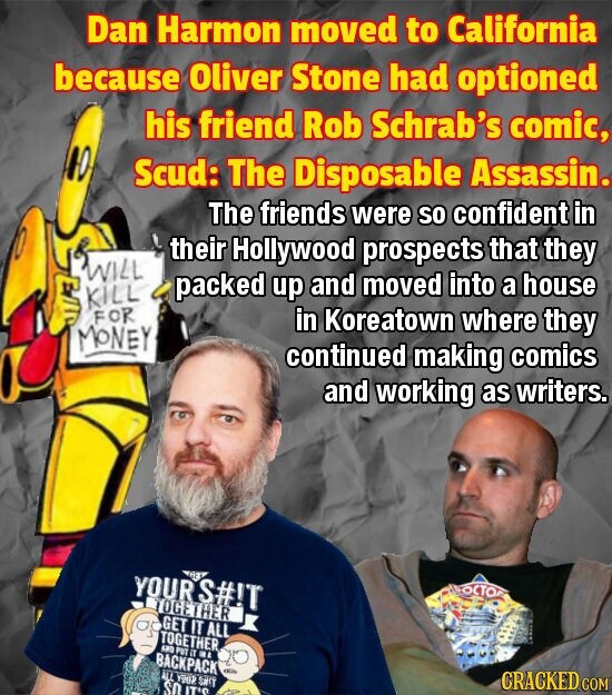 Dan Harmon moved to California because Oliver Stone had optioned his friend Rob Schrab's comic, Scud: The Disposable Assassin. The friends were so confident in their Hollywood prospects that they WILL packed up and moved into a house KILL FOR in Koreatown where they MONEY continued making comics and working as writers. YOUR S#!T RE ОСТО TOGETHER GET IT ALL TOGETHER AND PUT IT BI BACKPACK ALL YOUP SPIT CRACKED COM SO IT'O