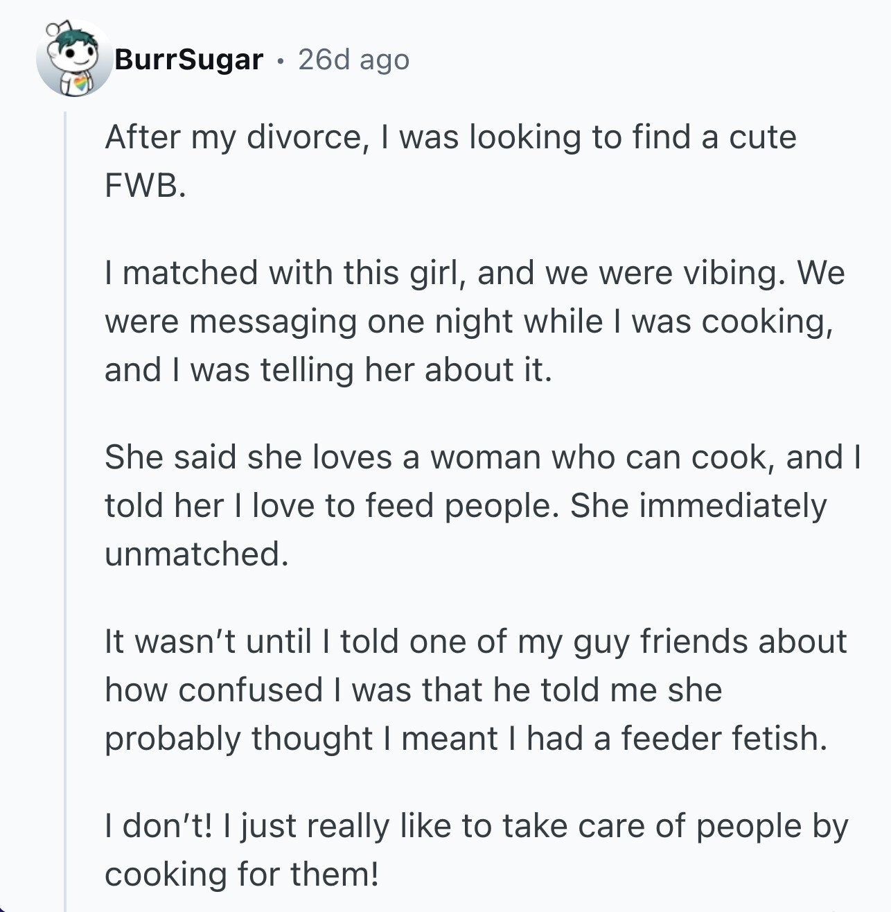 BurrSugar 26d ago After my divorce, I was looking to find a cute FWB. I matched with this girl, and we were vibing. We were messaging one night while I was cooking, and I was telling her about it. She said she loves a woman who can cook, and I told her I love to feed people. She immediately unmatched. It wasn't until I told one of my guy friends about how confused I was that he told me she probably thought I meant I had a feeder fetish. I don't! I just really like to take care of people