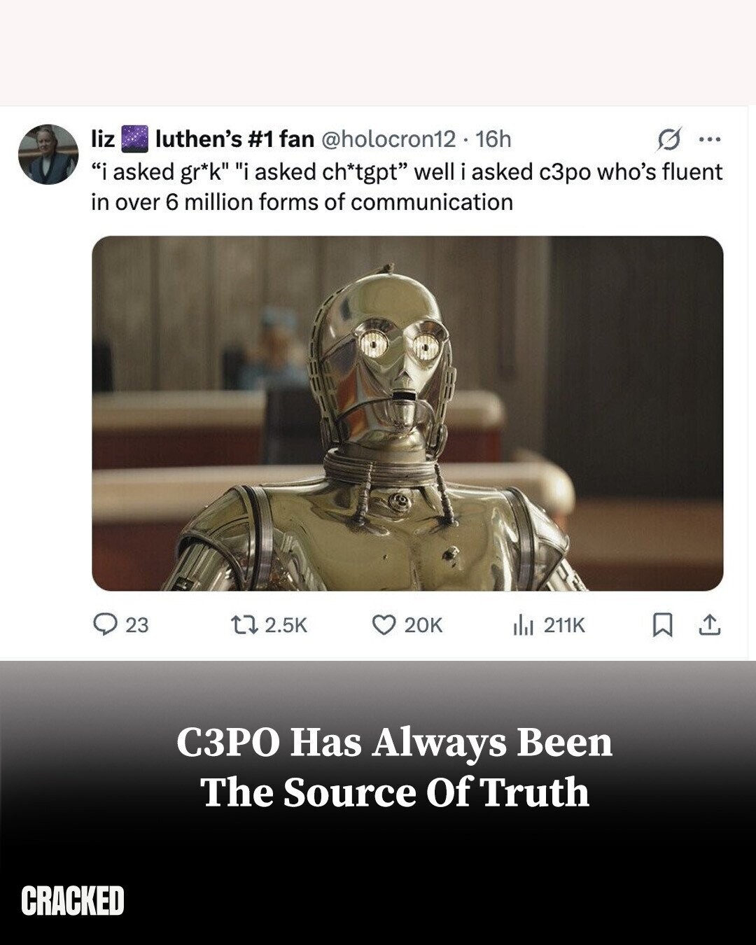 liz luthen's #1 fan @holocron12. 16h G ... i asked gr*k i asked ch*tgpt well i asked с3ро who's fluent in over 6 million forms of communication 23 2.5K 20K del 211K СЗРО Has Always Been The Source Of Truth CRACKED