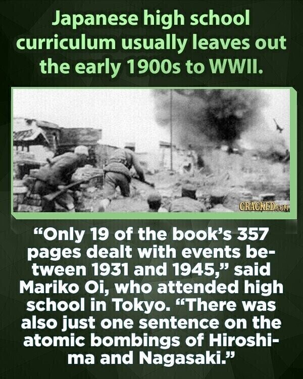 Japanese high school curriculum usually leaves out the early 1900s to WWII. CRACKED.CON Only 19 of the book's 357 pages dealt with events be- tween 1931 and 1945, said Mariko Oi, who attended high school in Tokyo. There was also just one sentence on the atomic bombings of Hiroshi- ma and Nagasaki.