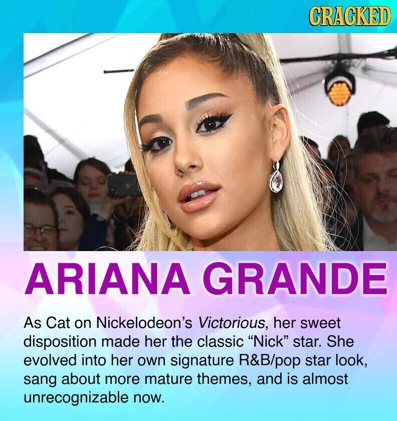 CRACKED ARIANA GRANDE As Cat on Nickelodeon's Victorious, her sweet disposition made her the classic Nick star. She evolved into her own signature R&B/pop star look, sang about more mature themes, and is almost unrecognizable now.