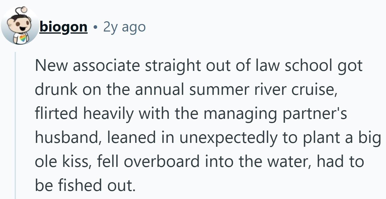 biogon 2y ago New associate straight out of law school got drunk on the annual summer river cruise, flirted heavily with the managing partner's husband, leaned in unexpectedly to plant a big ole kiss, fell overboard into the water, had to be fished out.