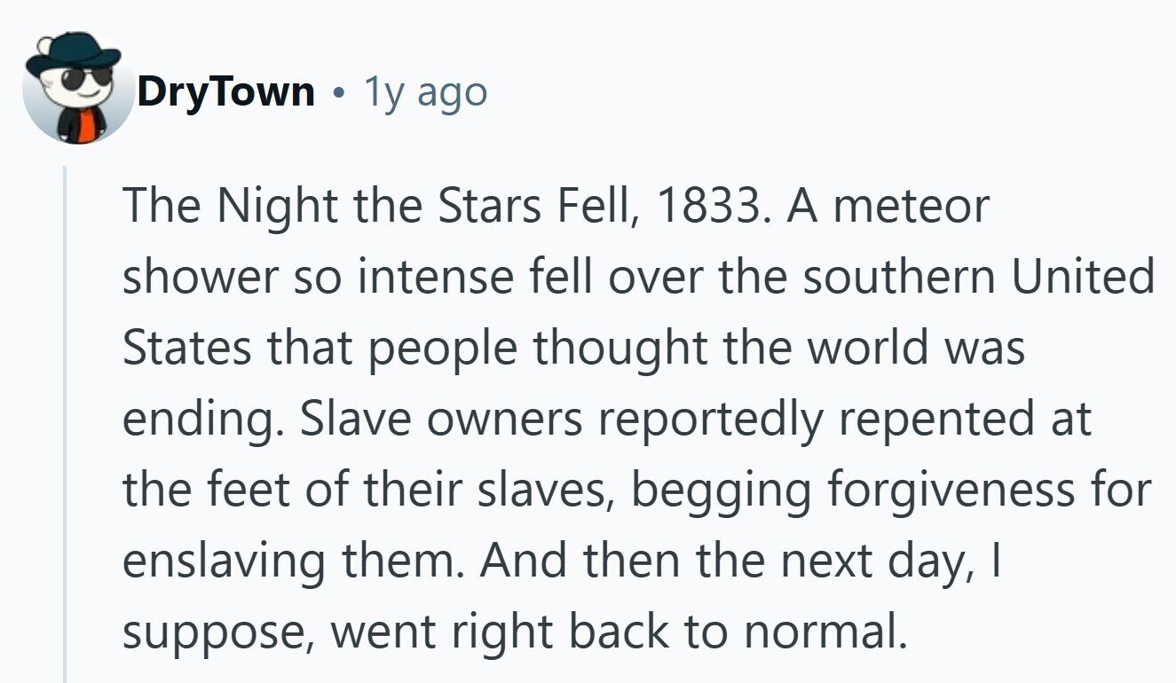 DryTown 1y ago The Night the Stars Fell, 1833. A meteor shower so intense fell over the southern United States that people thought the world was ending. Slave owners reportedly repented at the feet of their slaves, begging forgiveness for enslaving them. And then the next day, I suppose, went right back to normal. 