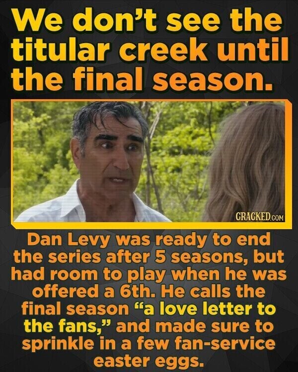 We don't see the titular creek until the final season. CRACKED.COM Dan Levy was ready to end the series after 5 seasons, but had room to play when he was offered a 6th. Не calls the final season a love letter to the fans, and made sure to sprinkle in a few fan-service easter eggs.