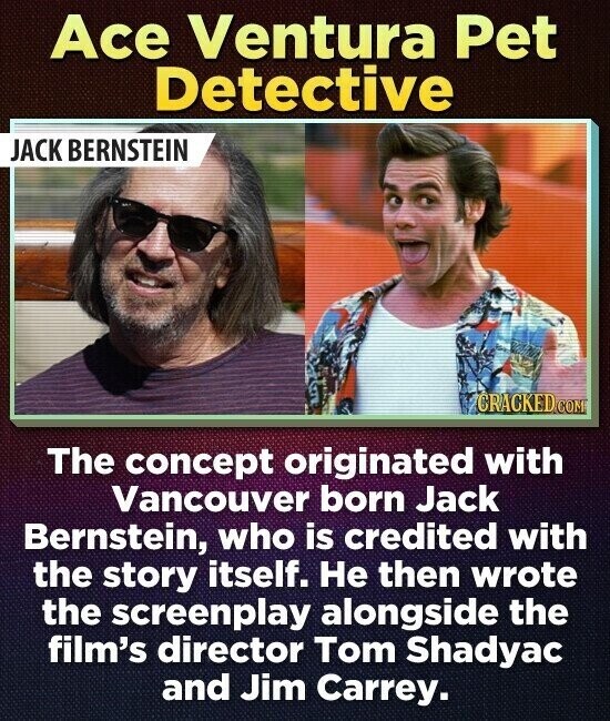 Ace Ventura Pet Detective JACK BERNSTEIN CRACKED COM The concept originated with Vancouver born Jack Bernstein, who is credited with the story itself. Не then wrote the screenplay alongside the film's director Tom Shadyac and Jim Carrey.