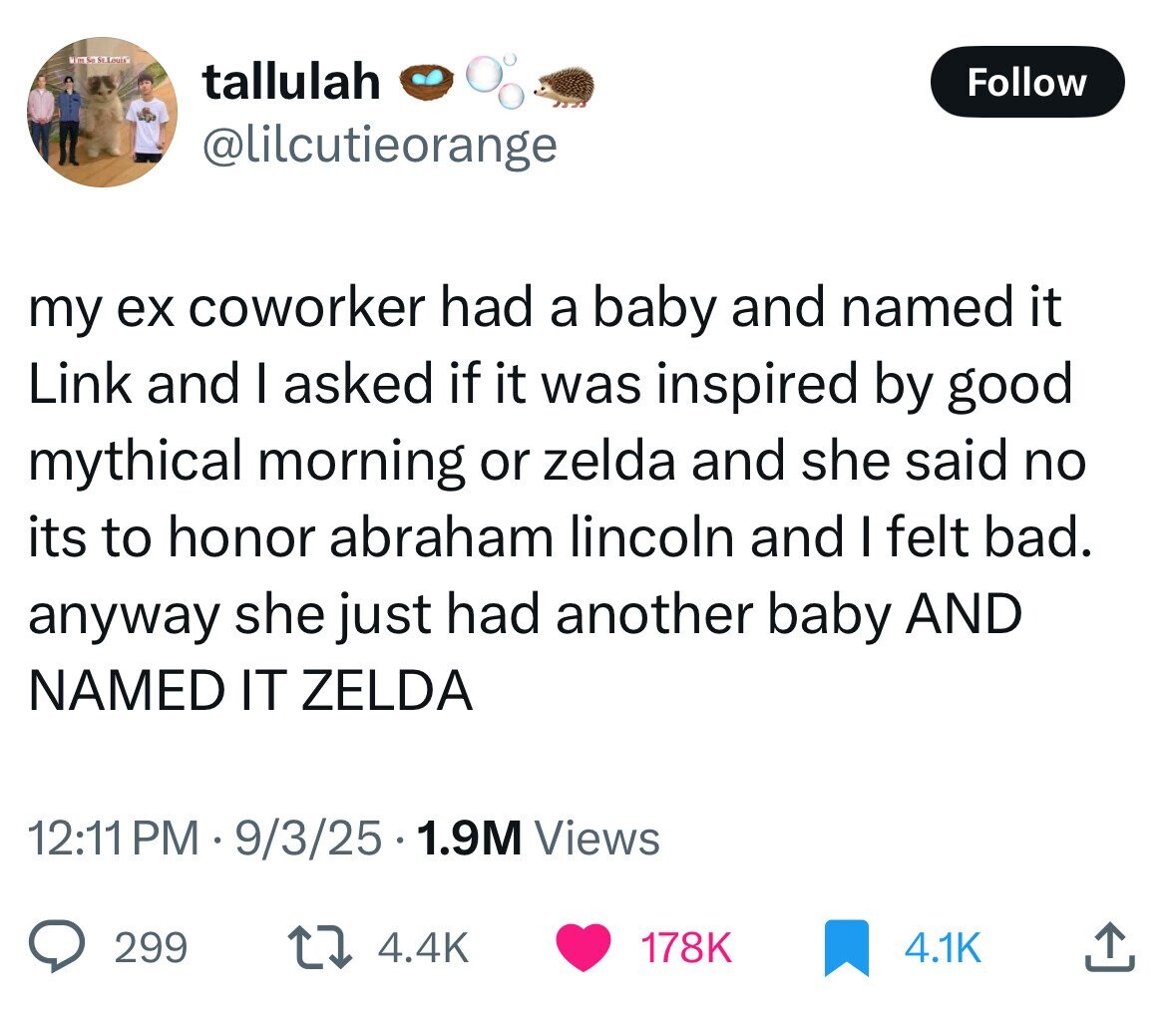 kim So St. Louix tallulah Follow @lilcutieorange my ex coworker had a baby and named it Link and I asked if it was inspired by good mythical morning or zelda and she said no its to honor abraham lincoln and I felt bad. anyway she just had another baby AND NAMED IT ZELDA 12:11 PM 9/3/25 1.9M Views 299 4.4K 178K 4.1K 