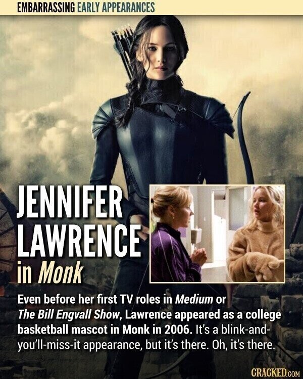 EMBARRASSING EARLY APPEARANCES JENNIFER LAWRENCE in Monk Even before her first TV roles in Medium or The Bill Engvall Show, Lawrence appeared as a college basketball mascot in Monk in 2006. It's a blink-and- you'll-miss-it appearance, but it's there. Oh, it's there. CRACKED.COM