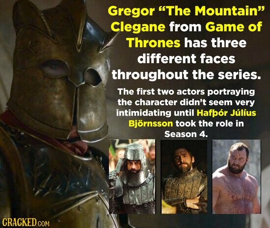 Gregor The Mountain Clegane from Game of Thrones has three different faces throughout the series. The first two actors portraying the character didn't seem very intimidating until Hafpór Júlíus Björnsson took the role in Season 4. CRACKED.COM