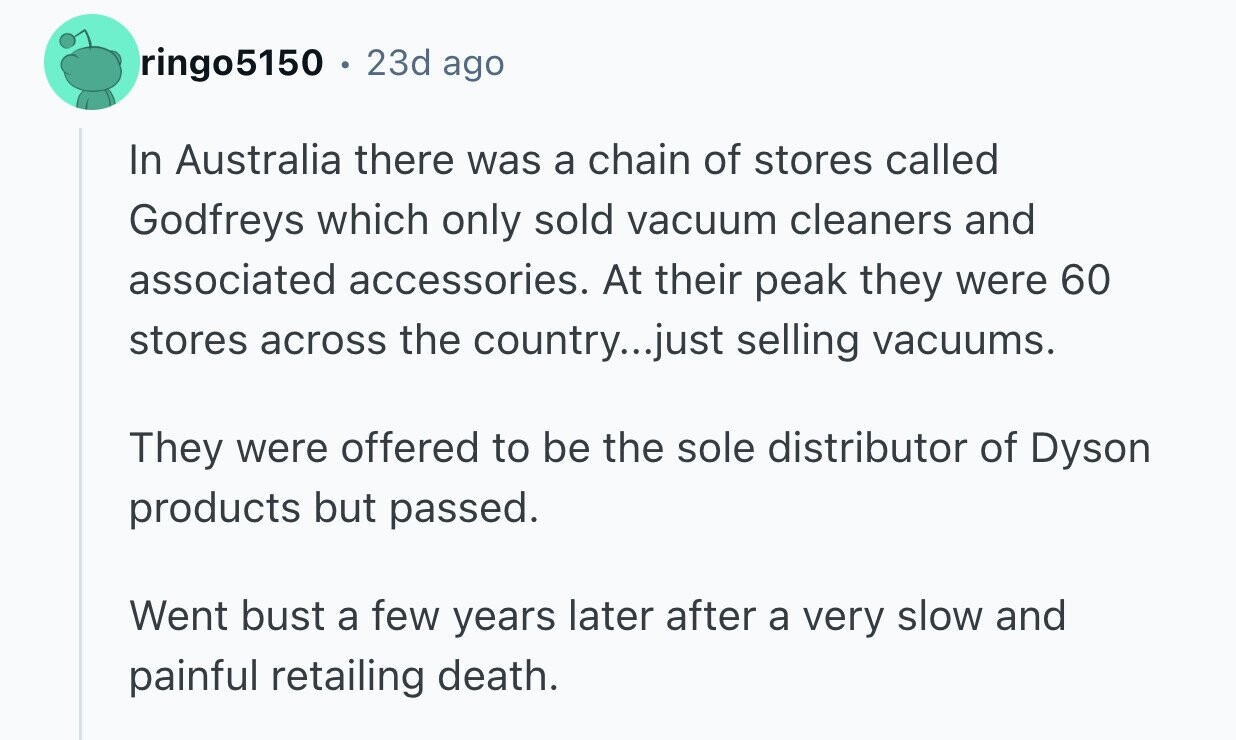 ringo5150 . 23d ago In Australia there was a chain of stores called Godfreys which only sold vacuum cleaners and associated accessories. At their peak they were 60 stores across the country...just selling vacuums. They were offered to be the sole distributor of Dyson products but passed. Went bust a few years later after a very slow and painful retailing death.