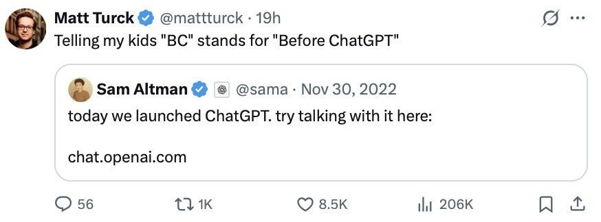 Matt Turck @mattturck - 19h s ... Telling my kids BC stands for Before ChatGPT Sam Altman @sama . Nov 30, 2022 today we launched ChatGPT. try talking with it here: chat.openai.com 56 1K 8.5K 206K 