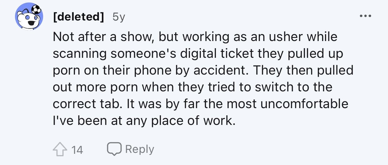 5y ... Not after a show, but working as an usher while scanning someone's digital ticket they pulled up porn on their phone by accident. They then pulled out more porn when they tried to switch to the correct tab. It was by far the most uncomfortable I've been at any place of work. 14 Reply
