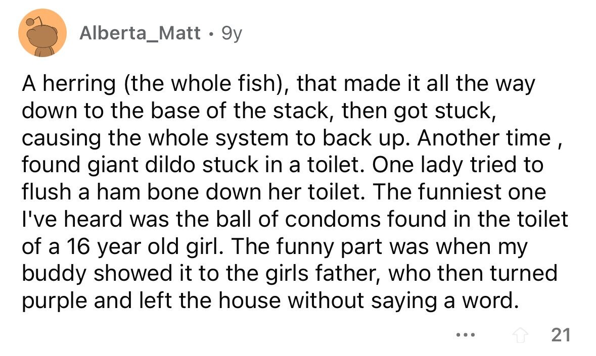 Alberta_Matt . 9y A herring (the whole fish), that made it all the way down to the base of the stack, then got stuck, causing the whole system to back up. Another time , found giant dildo stuck in a toilet. One lady tried to flush a ham bone down her toilet. The funniest one I've heard was the ball of condoms found in the toilet of a 16 year old girl. The funny part was when my buddy showed it to the girls father, who then turned purple and left the house without saying a word. ... 21