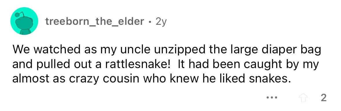 treeborn_the_elder . . 2y We watched as my uncle unzipped the large diaper bag and pulled out a rattlesnake! It had been caught by my almost as crazy cousin who knew he liked snakes. ... 2