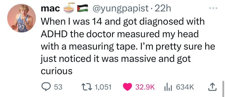 mac @yungpapist.22h IDIA When I was 14 and got diagnosed with 33 TATE ADHD the doctor measured my head with a measuring tape. I'm pretty sure he just noticed it was massive and got curious 53 1,051 32.9K del 634K 