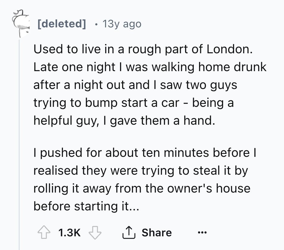 [deleted] 13y ago Used to live in a rough part of London. Late one night I was walking home drunk after a night out and I saw two guys trying to bump start a car - being a helpful guy, I gave them a hand. I pushed for about ten minutes before I realised they were trying to steal it by rolling it away from the owner's house before starting it... 1.3K Share ... 