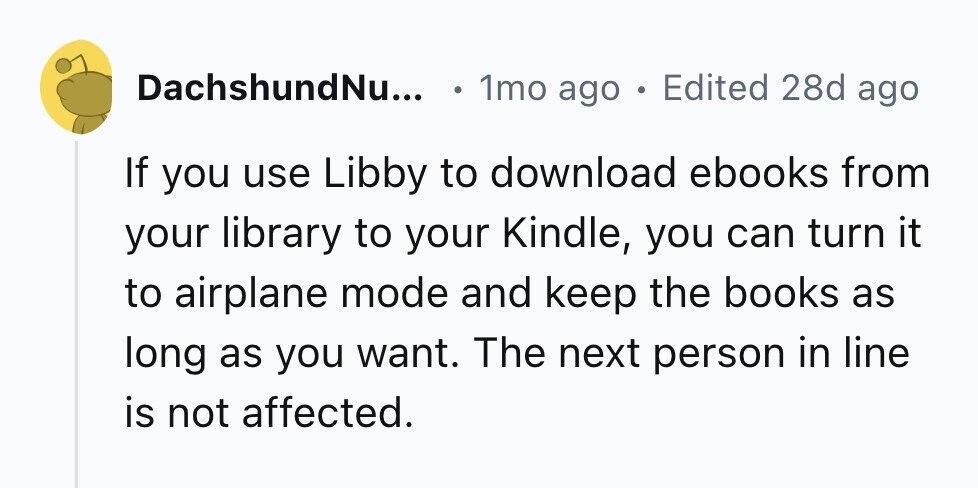DachshundNu... 1mo ago . Edited 28d ago If you use Libby to download ebooks from your library to your Kindle, you can turn it to airplane mode and keep the books as long as you want. The next person in line is not affected.