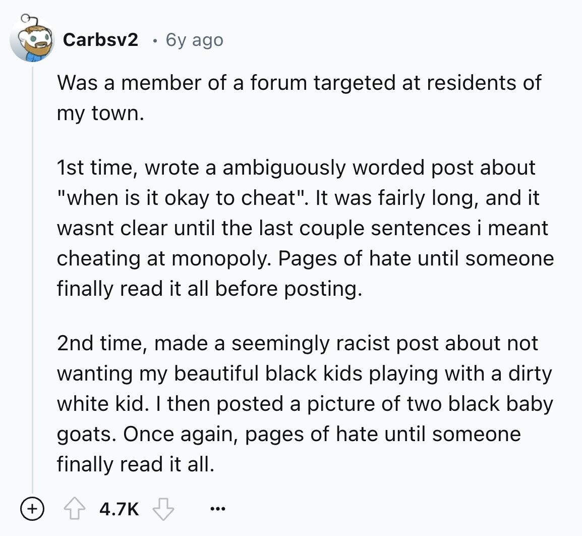 Carbsv2 6y ago Was a member of a forum targeted at residents of my town. 1st time, wrote a ambiguously worded post about when is it okay to cheat. It was fairly long, and it wasnt clear until the last couple sentences i meant cheating at monopoly. Pages of hate until someone finally read it all before posting. 2nd time, made a seemingly racist post about not wanting my beautiful black kids playing with a dirty white kid. I then posted a picture of two black baby goats. Once again, pages of hate until someone finally read it all. +