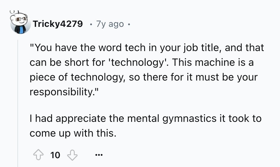 Tricky4279 7y ago You have the word tech in your job title, and that can be short for 'technology'. This machine is a piece of technology, so there for it must be your responsibility. I had appreciate the mental gymnastics it took to come up with this. 10 ...