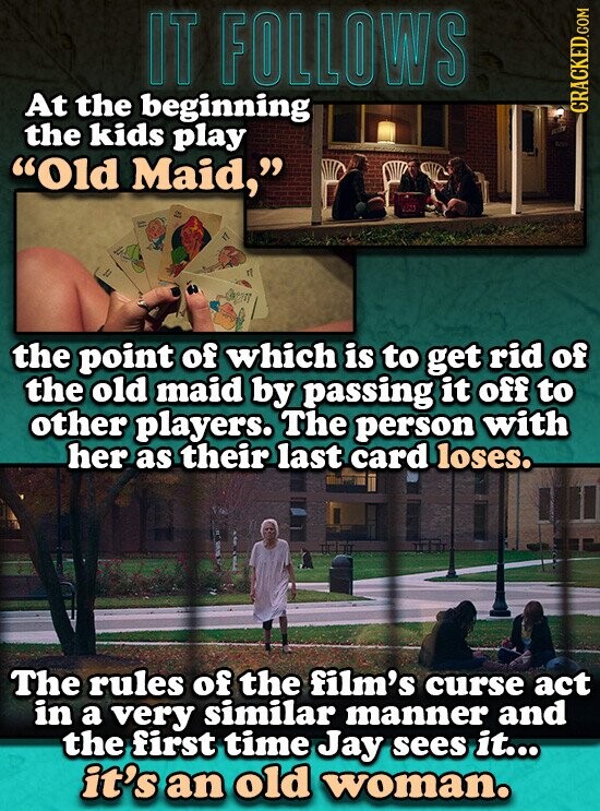 IT FOLLOWS At the beginning CRACKED.COM the kids play Old Maid, the point of which is to get rid of the old maid by passing it off to other players. The person with her as their last card loses. The rules of the film's curse act in a very similar manner and the first time Jay sees it... it's an old woman.