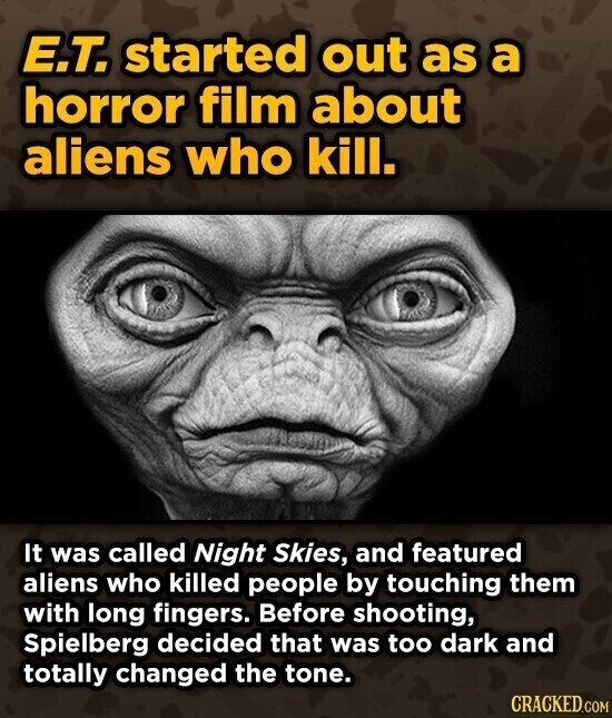 E.T. started out as a horror film about aliens who kill. It was called Night Skies, and featured aliens who killed people by touching them with long fingers. Before shooting, Spielberg decided that was too dark and totally changed the tone. CRACKED.COM