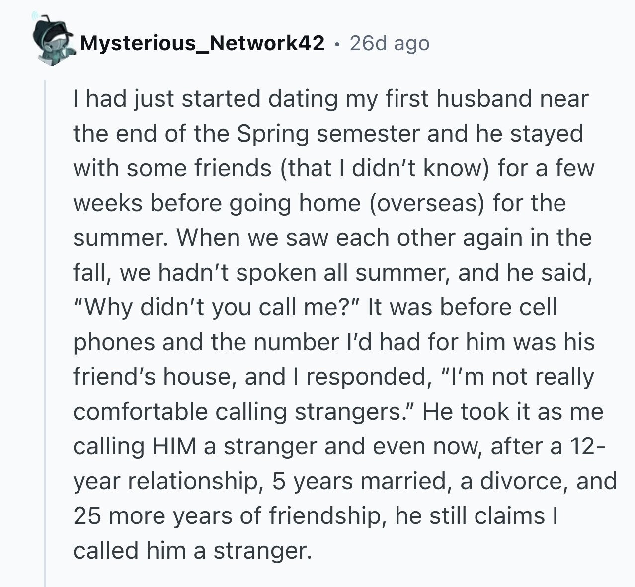 Mysterious_Network42 . 26d ago I had just started dating my first husband near the end of the Spring semester and he stayed with some friends (that I didn't know) for a few weeks before going home (overseas) for the summer. When we saw each other again in the fall, we hadn't spoken all summer, and he said, Why didn't you call me? It was before cell phones and the number I'd had for him was his friend's house, and I responded, I'm not really comfortable calling strangers. Не took it as me calling HIM a stranger and even now, after a 12-