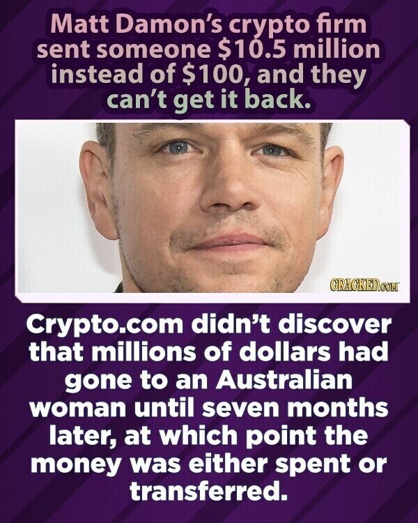 Matt Damon's crypto firm sent someone $10.5 million instead of $100, and they can't get it back. GRAGKED.COM Crypto.com didn't discover that millions of dollars had gone to an Australian woman until seven months later, at which point the money was either spent or transferred.