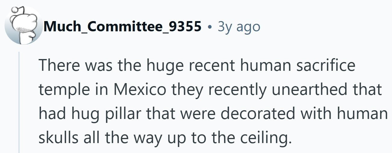 Much_Committee_9355 . 3y ago There was the huge recent human sacrifice temple in Mexico they recently unearthed that had hug pillar that were decorated with human skulls all the way up to the ceiling.