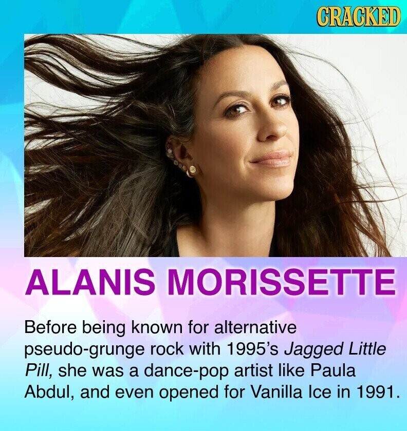 CRACKED ALANIS MORISSETTE Before being known for alternative pseudo-grunge rock with 1995's Jagged Little Pill, she was a dance-pop artist like Paula Abdul, and even opened for Vanilla Ice in 1991.