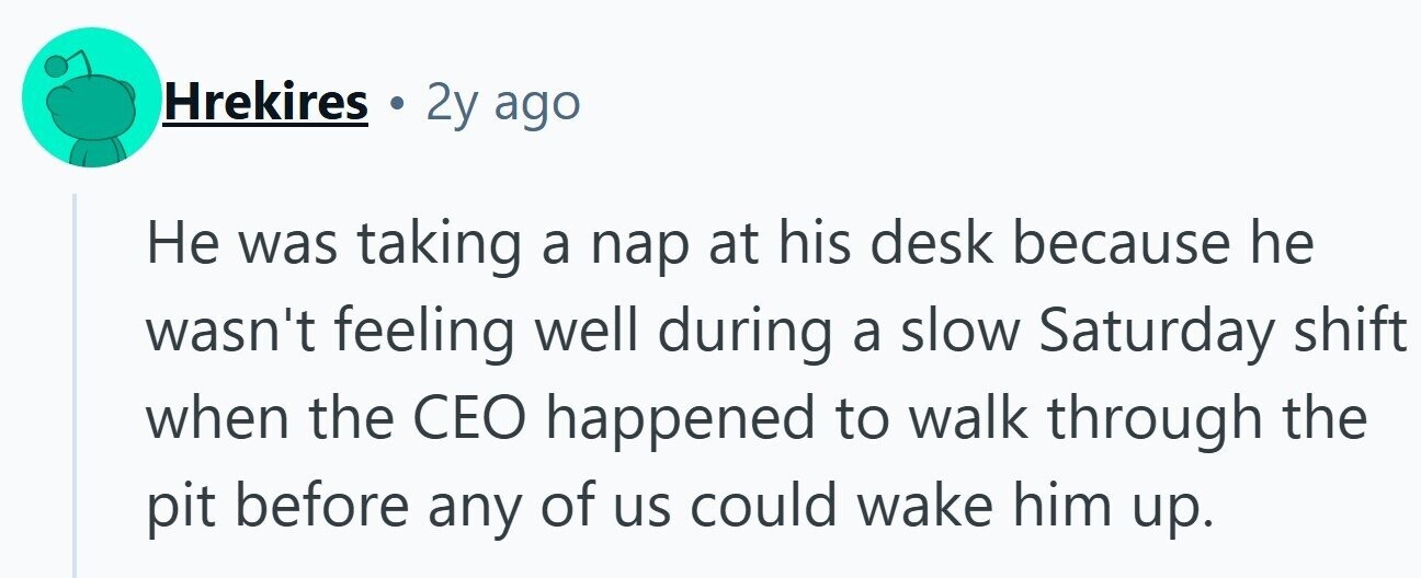 Hrekires 2y ago Не was taking a nap at his desk because he wasn't feeling well during a slow Saturday shift when the CEO happened to walk through the pit before any of us could wake him up.