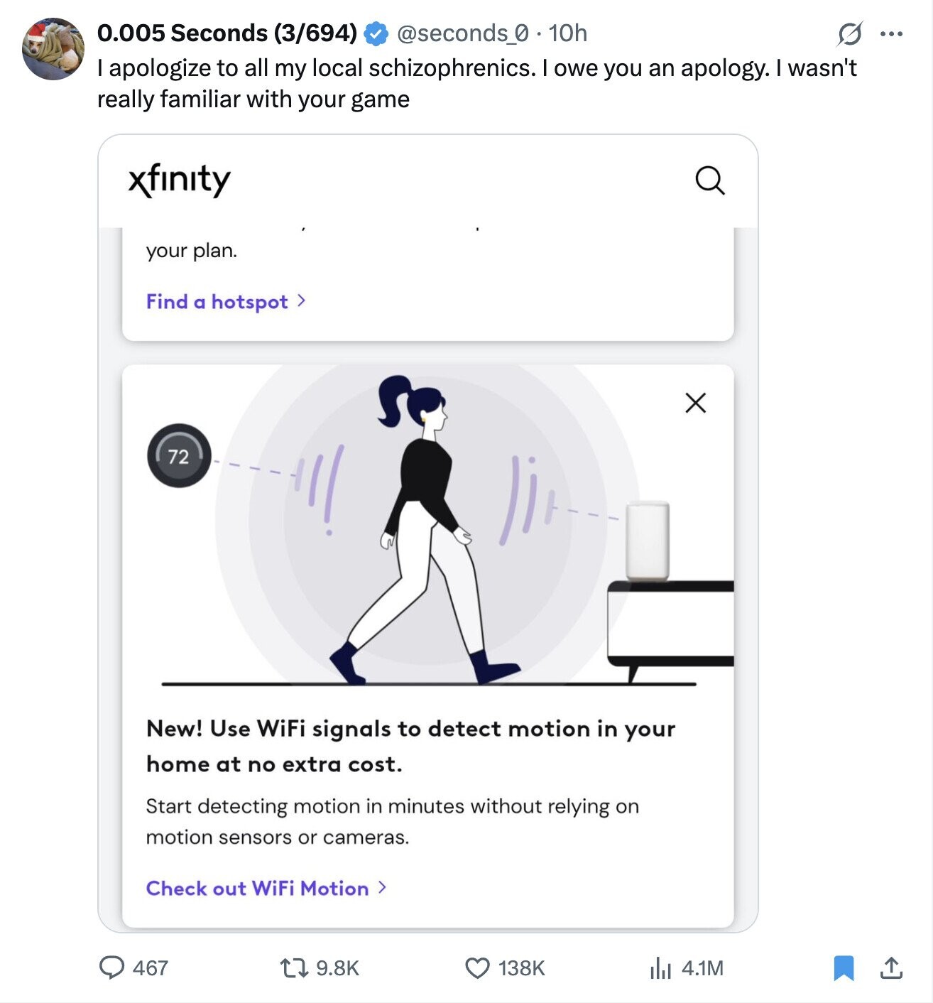 0.005 Seconds (3/694) @seconds_0 . 10h S ... apologize to all my local schizophrenics. I owe you an apology. wasn't really familiar with your game xfinity your plan. Find a hotspot > 72 New! Use WiFi signals to detect motion in your home at no extra cost. Start detecting motion in minutes without relying on motion sensors or cameras. Check out WiFi Motion > 467 9.8K 138K 4.1M