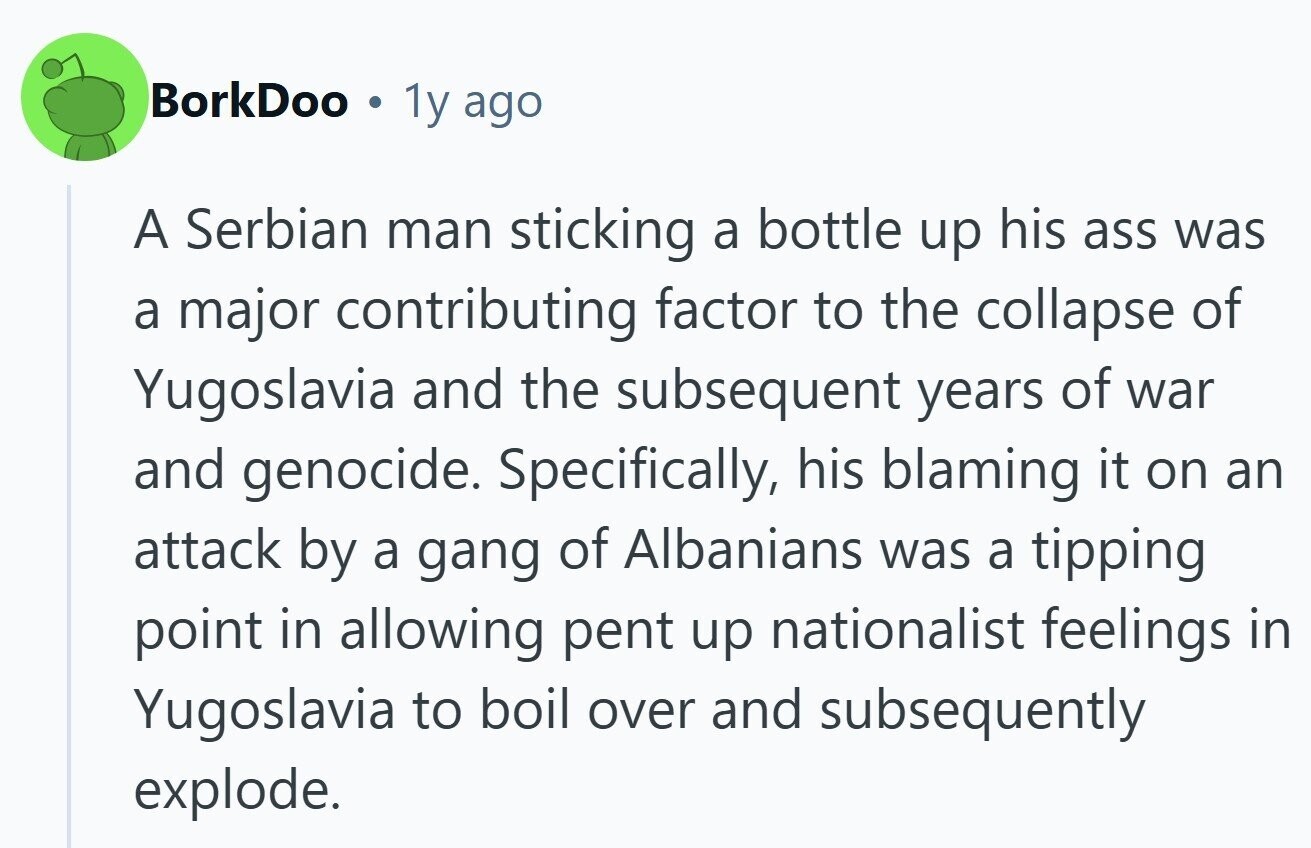 BorkDoo . 1y ago A Serbian man sticking a bottle up his ass was a major contributing factor to the collapse of Yugoslavia and the subsequent years of war and genocide. Specifically, his blaming it on an attack by a gang of Albanians was a tipping point in allowing pent up nationalist feelings in Yugoslavia to boil over and subsequently explode. 