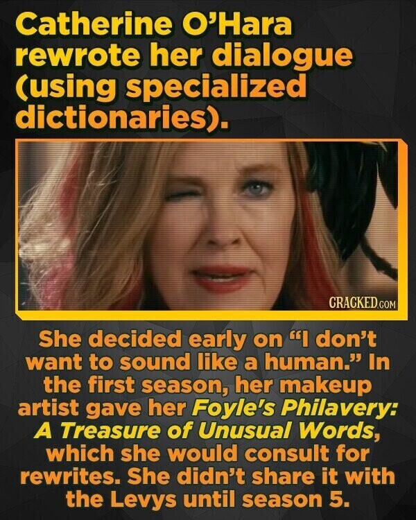 Catherine O'Hara rewrote her dialogue (using specialized dictionaries). CRACKED.COM She decided early on I don't want to sound like a human. In the first season, her makeup artist gave her Foyle's Philavery: A Treasure of Unusual Words, which she would consult for rewrites. She didn't share it with the Levys until season 5.