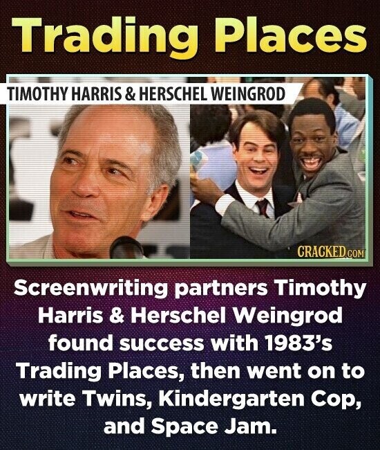 Trading Places TIMOTHY HARRIS & HERSCHEL WEINGROD CRACKED COM Screenwriting partners Timothy Harris & Herschel Weingrod found success with 1983's Trading Places, then went on to write Twins, Kindergarten Cop, and Space Jam.