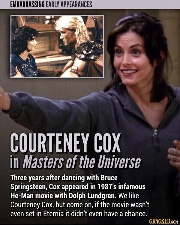 EMBARRASSING EARLY APPEARANCES COURTENEY COX in Masters of the Universe Three years after dancing with Bruce Springsteen, Cox appeared in 1987's infamous He-Man movie with Dolph Lundgren. We like Courteney Сох, but come on, if the movie wasn't even set in Eternia it didn't even have a chance. CRACKED.COM