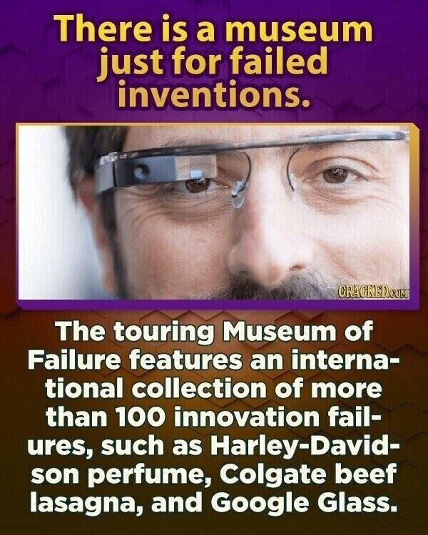 There is a museum just for failed inventions. CRACKED.COM The touring Museum of Failure features an interna- tional collection of more than 100 innovation fail- ures, such as Harley-David- son perfume, Colgate beef lasagna, and Google Glass.