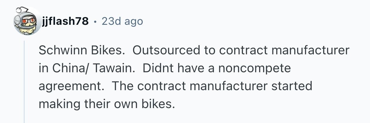 jjflash78 . 23d ago Schwinn Bikes. Outsourced to contract manufacturer in China/ Tawain. Didnt have a noncompete agreement. The contract manufacturer started making their own bikes.