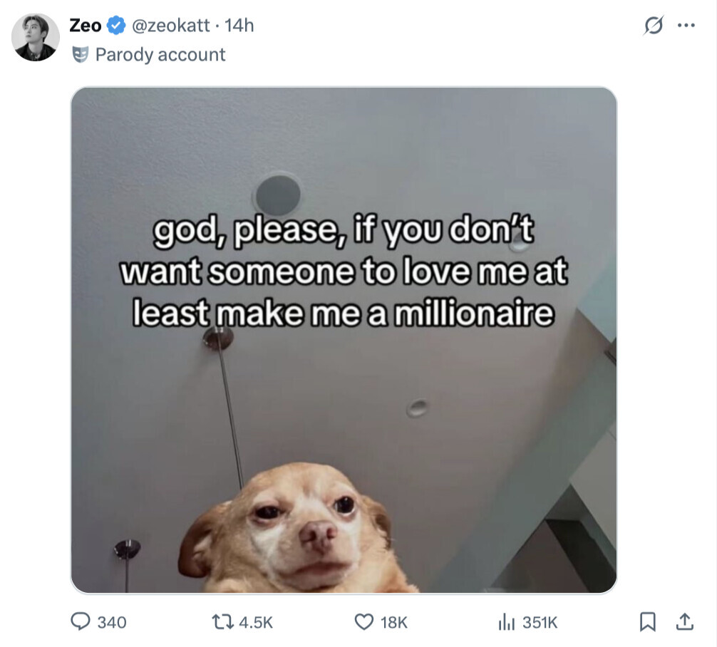 Zeo @zeokatt . 14h G ... Parody account god, please, if you don't want someone to love me at least make me a millionaire 340 4.5K 18K 351K 