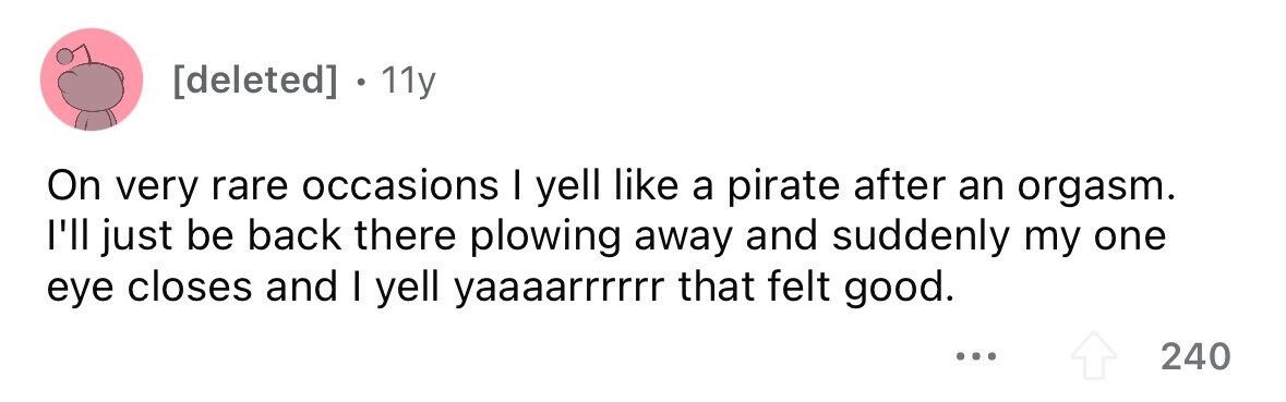 [deleted] . 11y On very rare occasions I yell like a pirate after an orgasm. l'll just be back there plowing away and suddenly my one eye closes and I yell yaaaarrrrrr that felt good. ... 240 