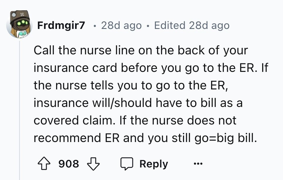 Frdmgir7 28d ago . Edited 28d ago Call the nurse line on the back of your insurance card before you go to the ER. If the nurse tells you to go to the ER, insurance will/should have to bill as a covered claim. If the nurse does not recommend ER and you still go=big bill. 908 Reply ...