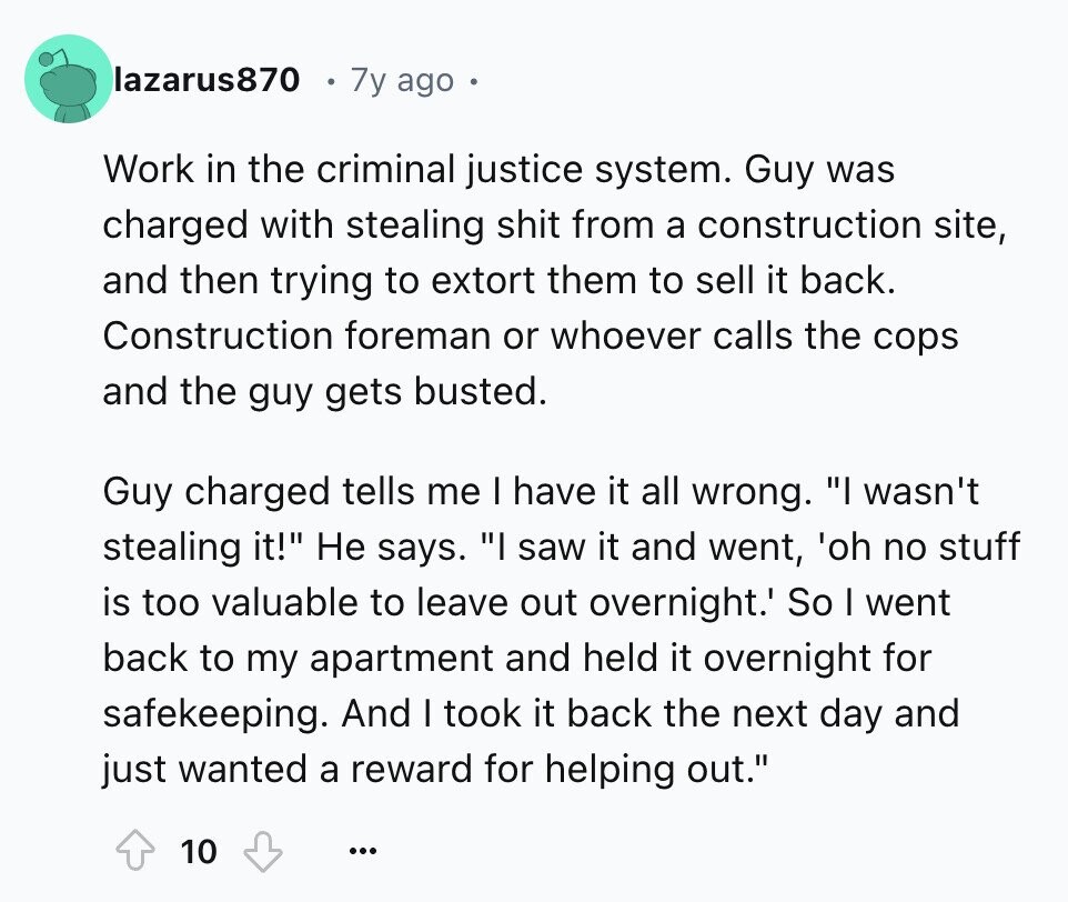 lazarus870 7y ago Work in the criminal justice system. Guy was charged with stealing shit from a construction site, and then trying to extort them to sell it back. Construction foreman or whoever calls the cops and the guy gets busted. Guy charged tells me I have it all wrong. I wasn't stealing it! Не says. I saw it and went, 'oh no stuff is too valuable to leave out overnight.' So I went back to my apartment and held it overnight for safekeeping. And I took it back the next day and just wanted a reward for helping out.